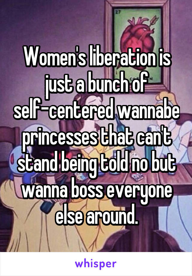 Women's liberation is just a bunch of self-centered wannabe princesses that can't stand being told no but wanna boss everyone else around.