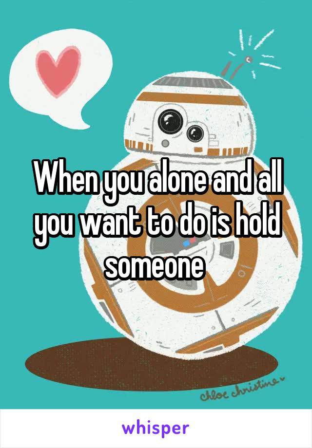 When you alone and all you want to do is hold someone 