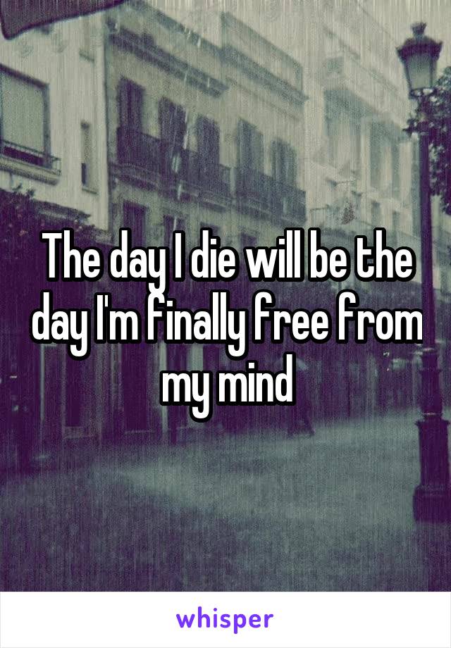 The day I die will be the day I'm finally free from my mind
