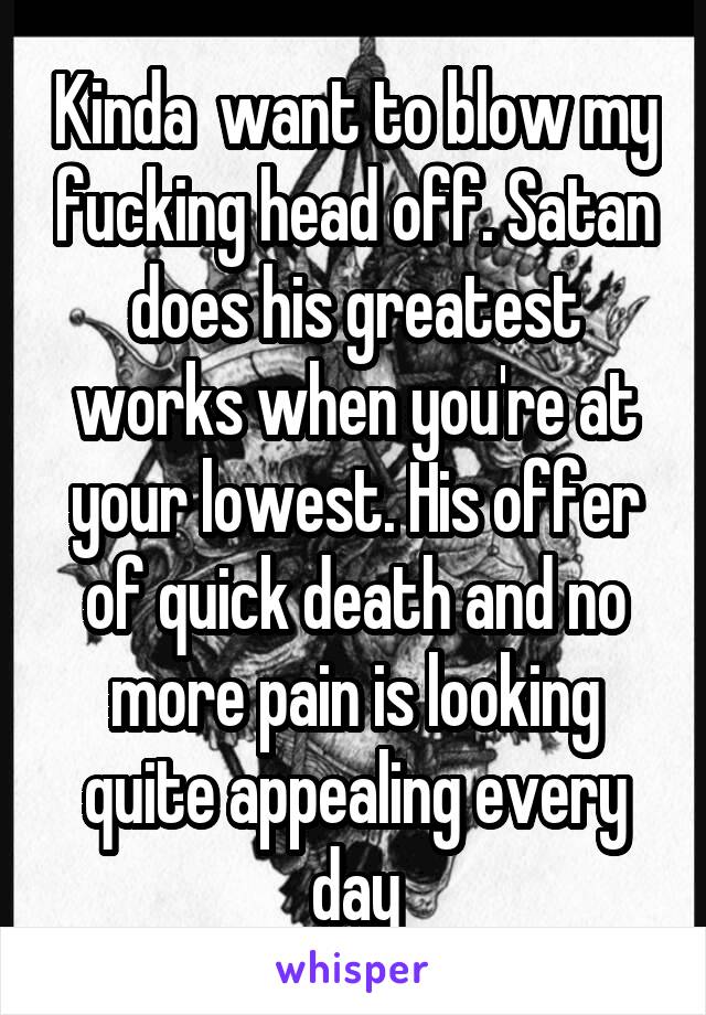 Kinda  want to blow my fucking head off. Satan does his greatest works when you're at your lowest. His offer of quick death and no more pain is looking quite appealing every day