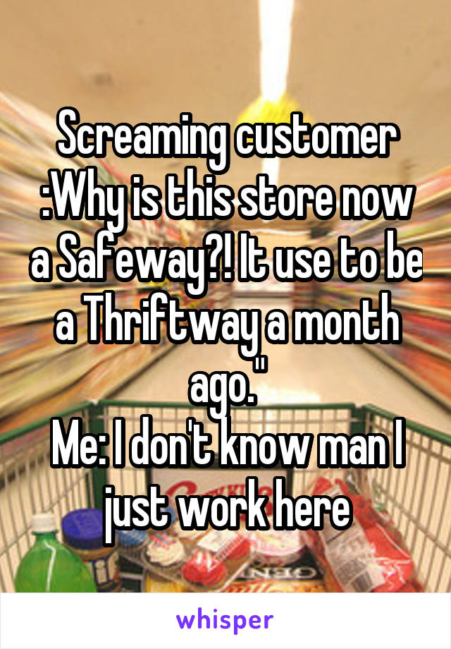 Screaming customer :Why is this store now a Safeway?! It use to be a Thriftway a month ago."
Me: I don't know man I just work here
