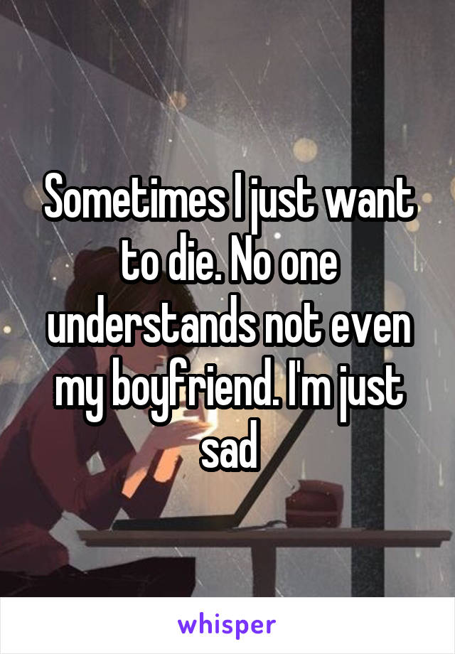 Sometimes I just want to die. No one understands not even my boyfriend. I'm just sad