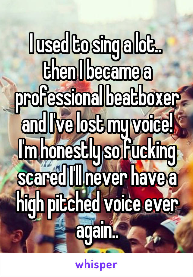 I used to sing a lot..  then I became a professional beatboxer and I've lost my voice!
I'm honestly so fucking scared I'll never have a high pitched voice ever again..