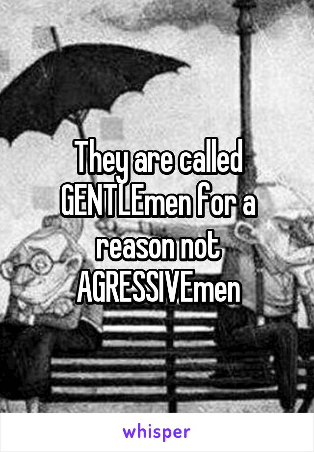 They are called GENTLEmen for a reason not AGRESSIVEmen