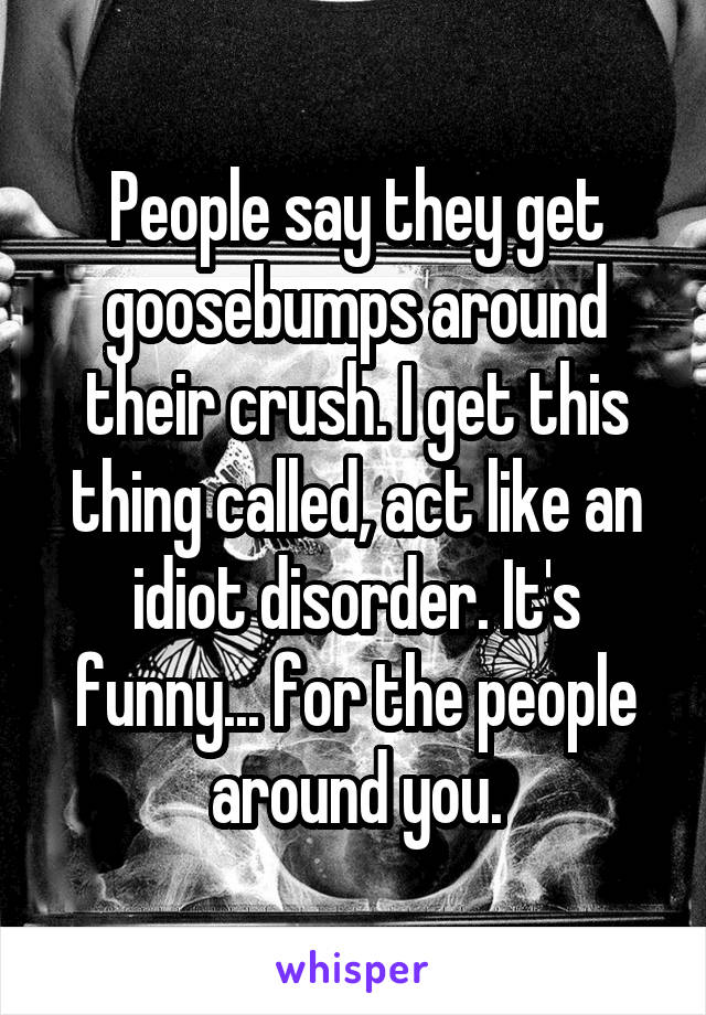 People say they get goosebumps around their crush. I get this thing called, act like an idiot disorder. It's funny... for the people around you.