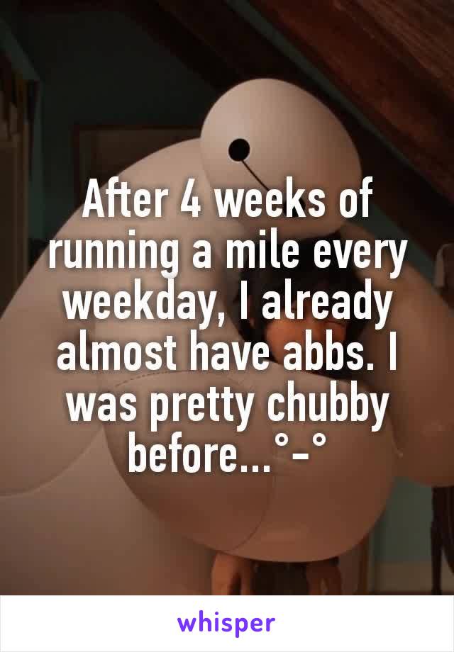 After 4 weeks of running a mile every weekday, I already almost have abbs. I was pretty chubby before...°-°
