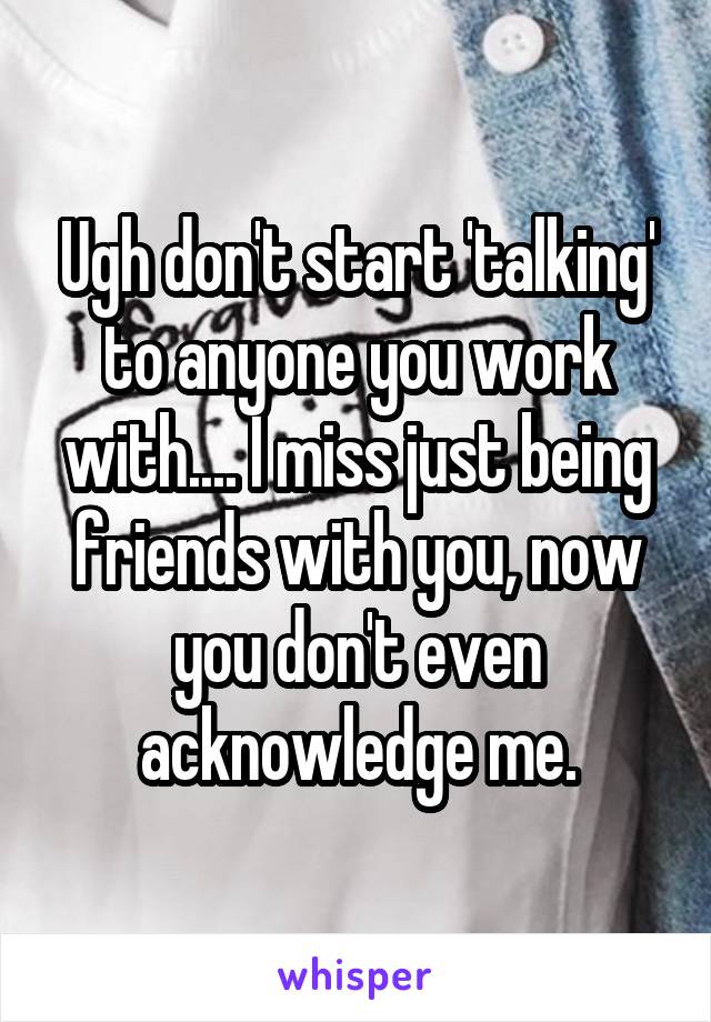 Ugh don't start 'talking' to anyone you work with.... I miss just being friends with you, now you don't even acknowledge me.