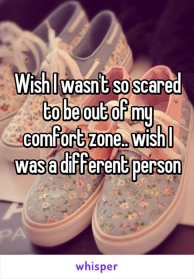 Wish I wasn't so scared to be out of my comfort zone.. wish I was a different person 