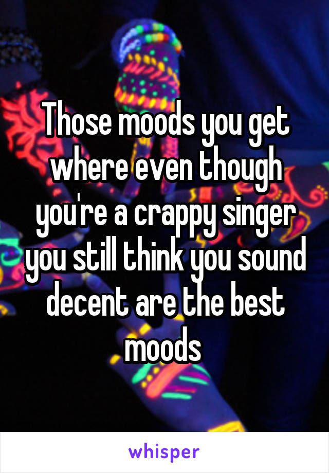 Those moods you get where even though you're a crappy singer you still think you sound decent are the best moods 