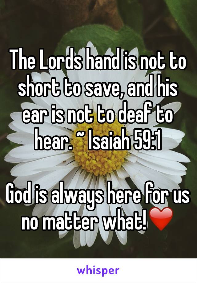 The Lords hand is not to short to save, and his ear is not to deaf to hear. ~ Isaiah 59:1

God is always here for us no matter what!❤️