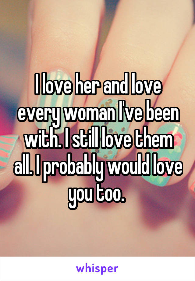 I love her and love every woman I've been with. I still love them all. I probably would love you too. 