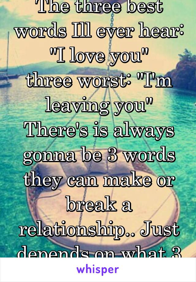 The three best words Ill ever hear: "I love you"
three worst: "I'm leaving you"
There's is always gonna be 3 words they can make or break a relationship.. Just depends on what 3 you say.