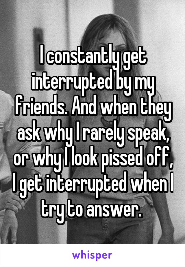 I constantly get interrupted by my friends. And when they ask why I rarely speak, or why I look pissed off, I get interrupted when I try to answer. 