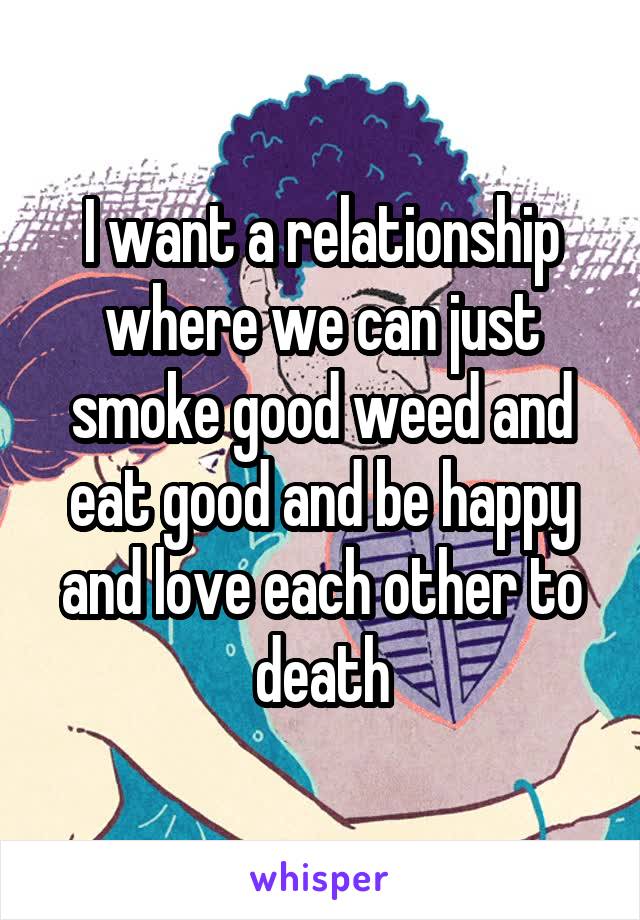 I want a relationship where we can just smoke good weed and eat good and be happy and love each other to death