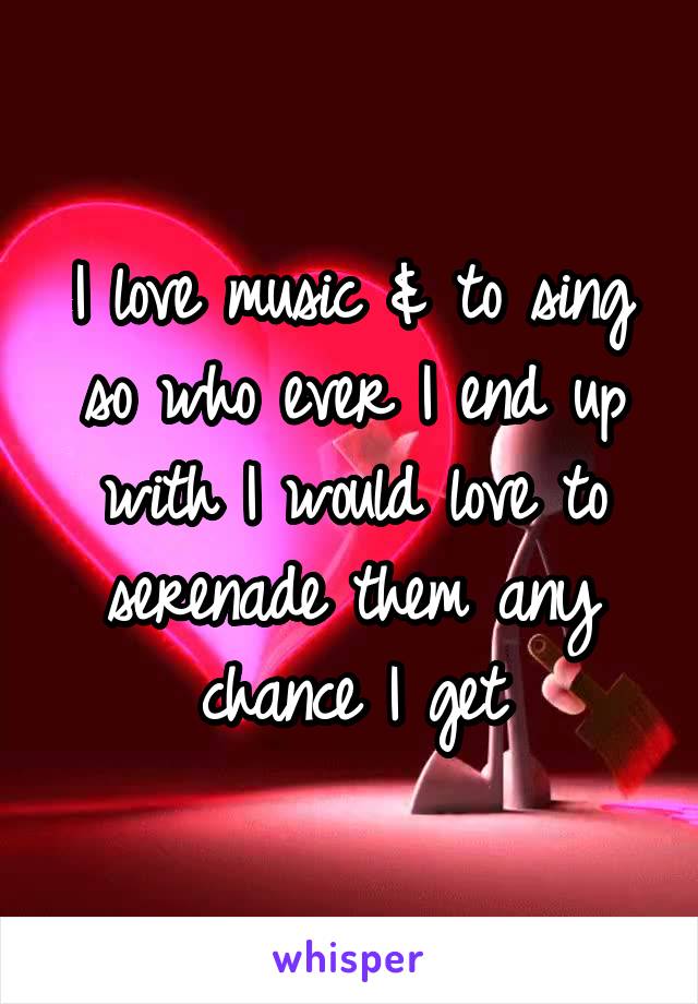 I love music & to sing so who ever I end up with I would love to serenade them any chance I get