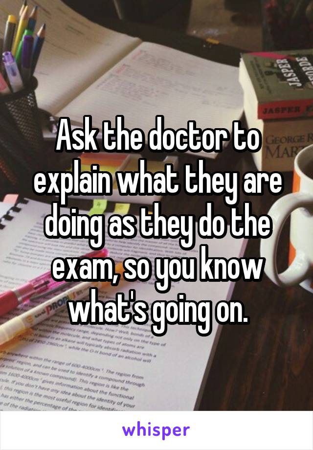 Ask the doctor to explain what they are doing as they do the exam, so you know what's going on.