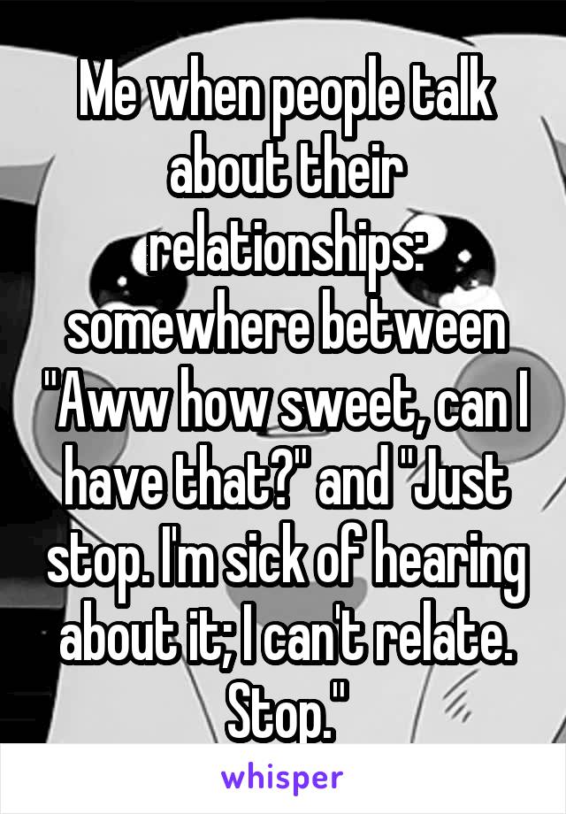 Me when people talk about their relationships: somewhere between "Aww how sweet, can I have that?" and "Just stop. I'm sick of hearing about it; I can't relate. Stop."