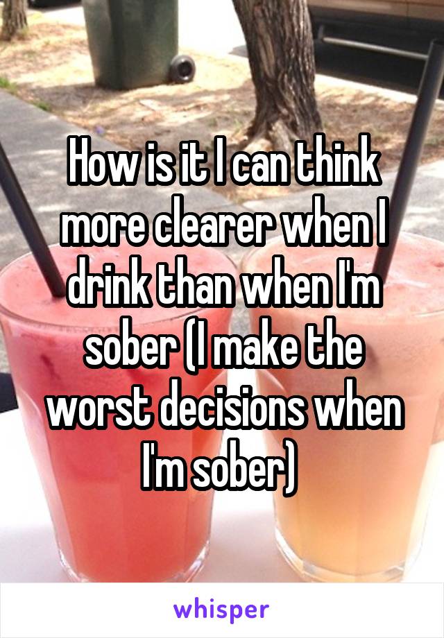How is it I can think more clearer when I drink than when I'm sober (I make the worst decisions when I'm sober) 