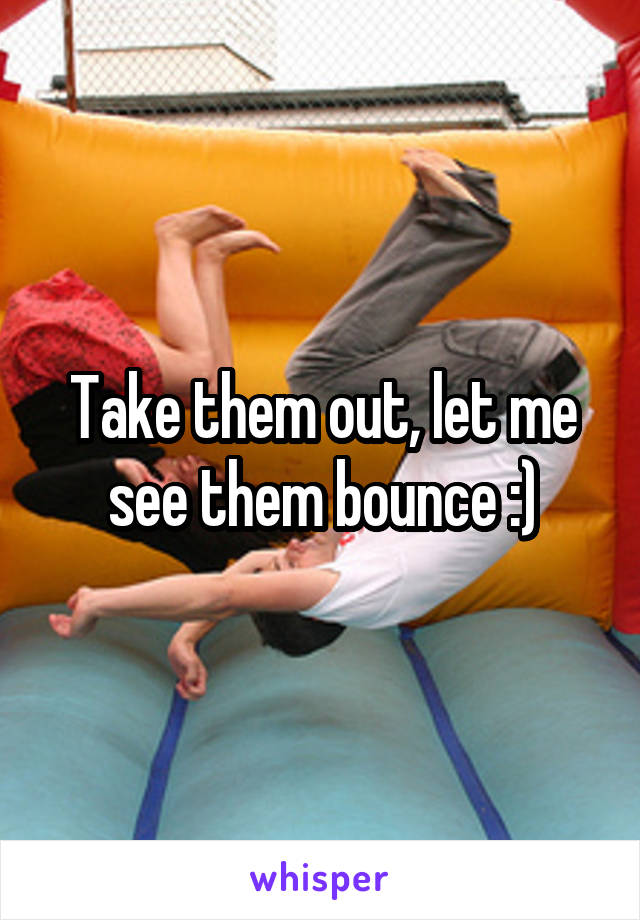 Take them out, let me see them bounce :)