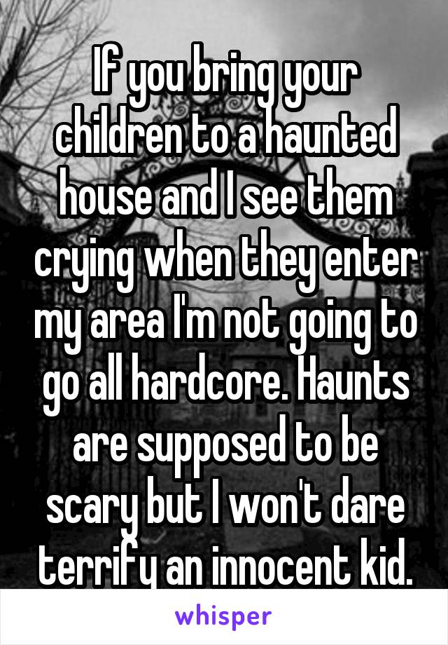 If you bring your children to a haunted house and I see them crying when they enter my area I'm not going to go all hardcore. Haunts are supposed to be scary but I won't dare terrify an innocent kid.