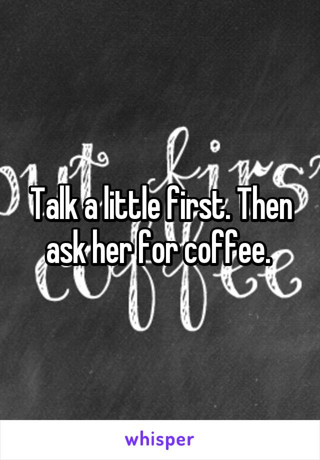 Talk a little first. Then ask her for coffee. 