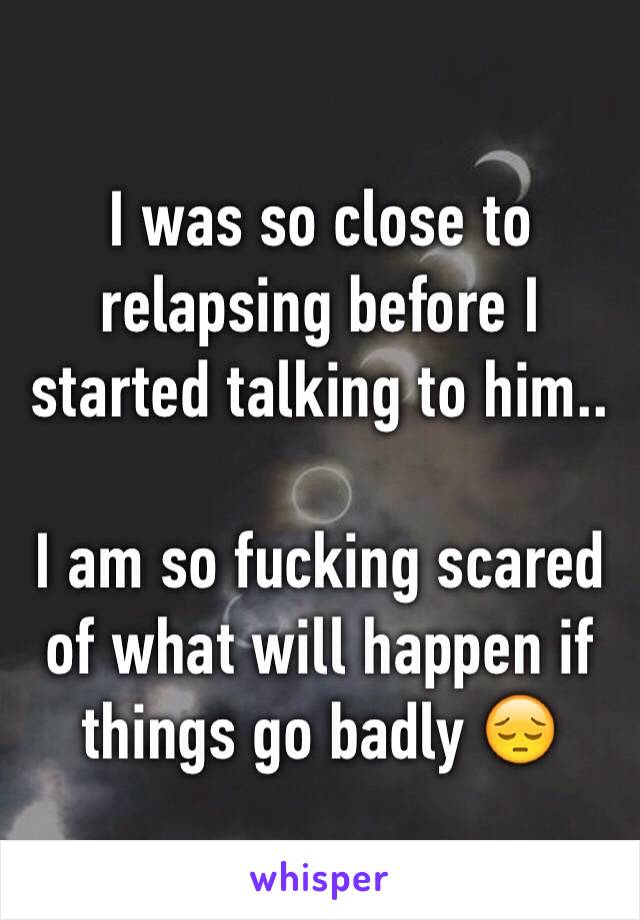 I was so close to relapsing before I started talking to him.. 

I am so fucking scared of what will happen if things go badly 😔
