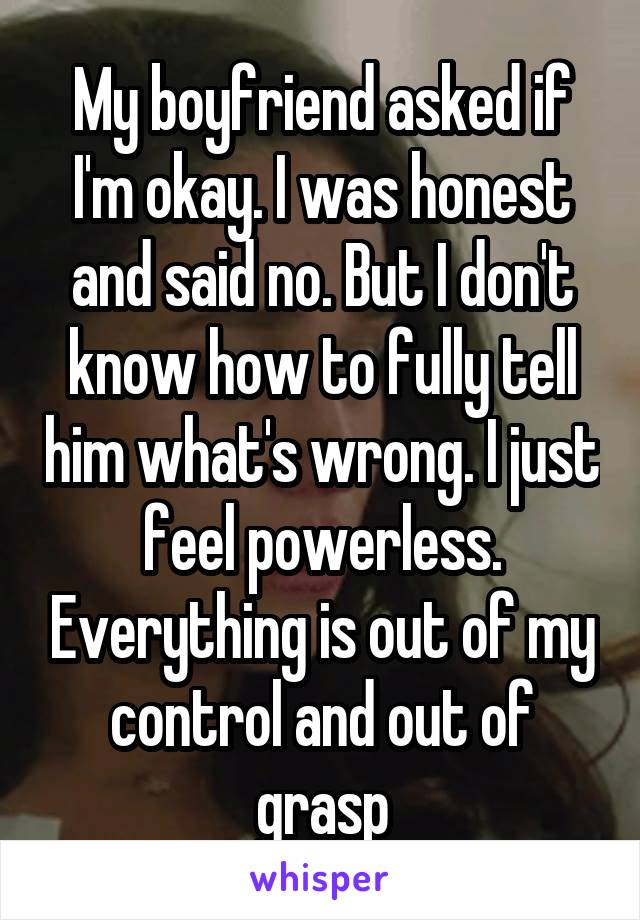 My boyfriend asked if I'm okay. I was honest and said no. But I don't know how to fully tell him what's wrong. I just feel powerless. Everything is out of my control and out of grasp