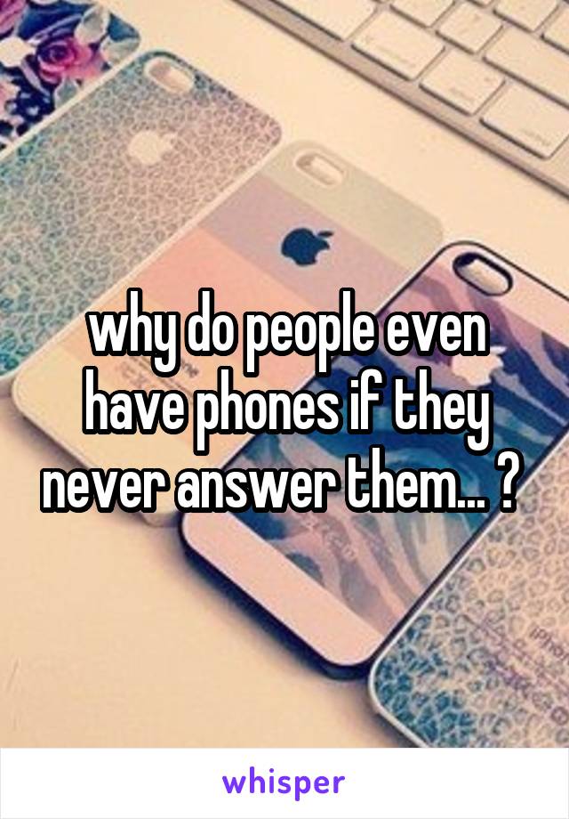 why do people even have phones if they never answer them... ? 