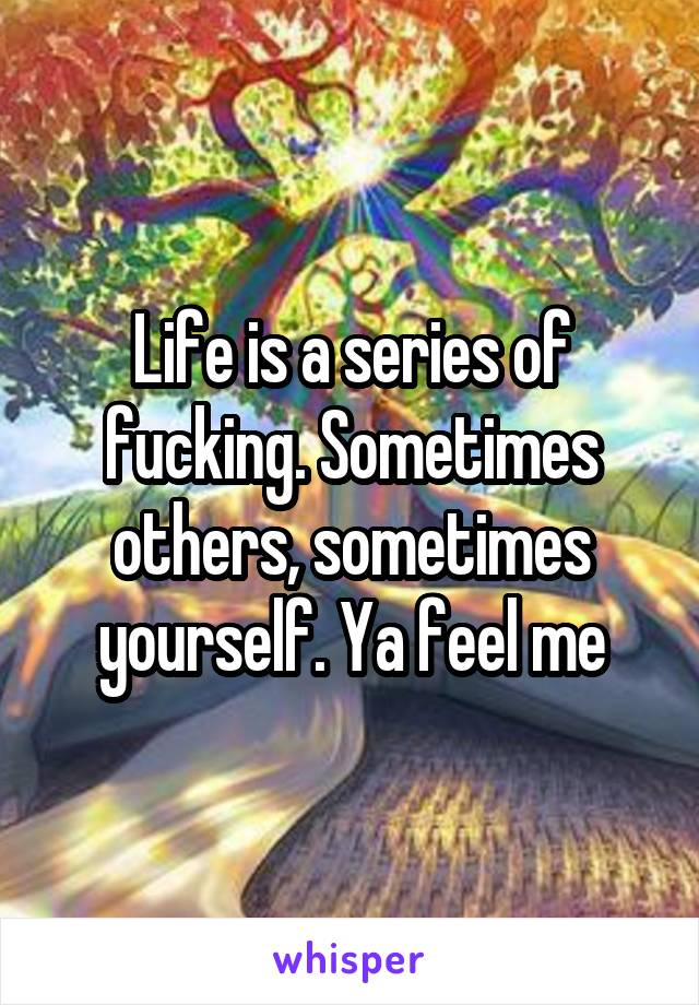 Life is a series of fucking. Sometimes others, sometimes yourself. Ya feel me