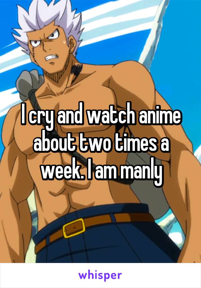 I cry and watch anime about two times a week. I am manly