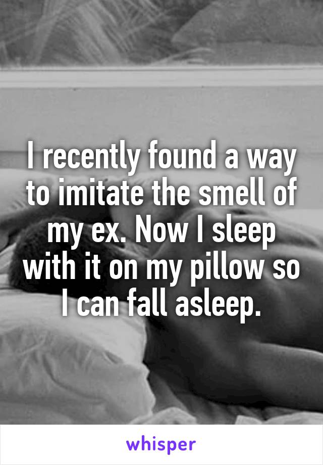 I recently found a way to imitate the smell of my ex. Now I sleep with it on my pillow so I can fall asleep.