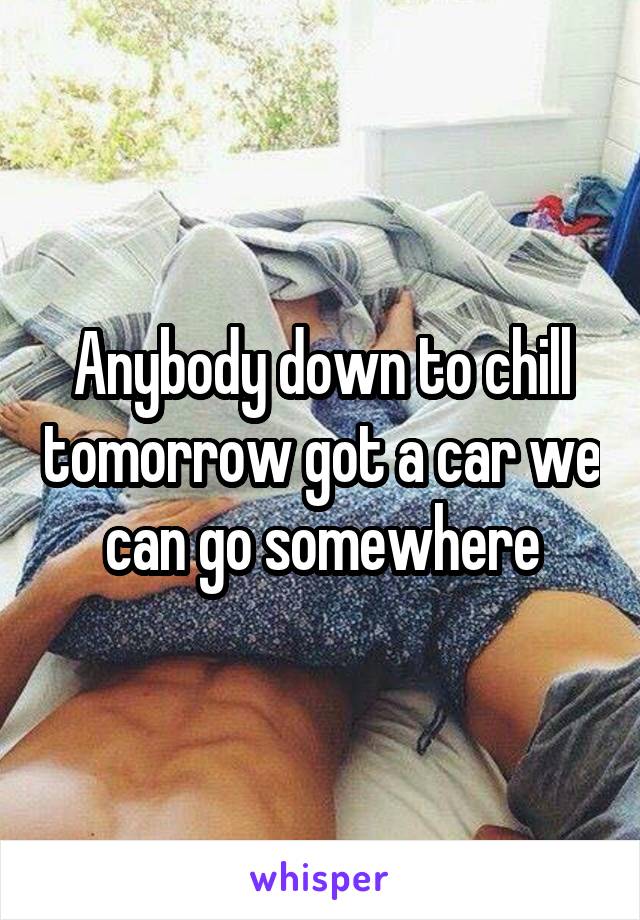 Anybody down to chill tomorrow got a car we can go somewhere