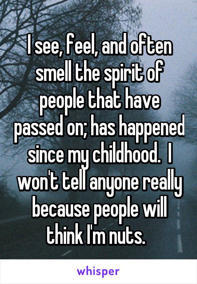 I see, feel, and often smell the spirit of people that have passed on; has happened since my childhood.  I won't tell anyone really because people will think I'm nuts.  