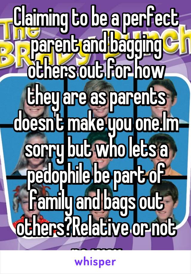 Claiming to be a perfect parent and bagging others out for how they are as parents doesn't make you one.Im sorry but who lets a pedophile be part of family and bags out others?Relative or not no way