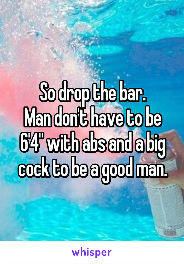 So drop the bar.
Man don't have to be 6'4" with abs and a big cock to be a good man.