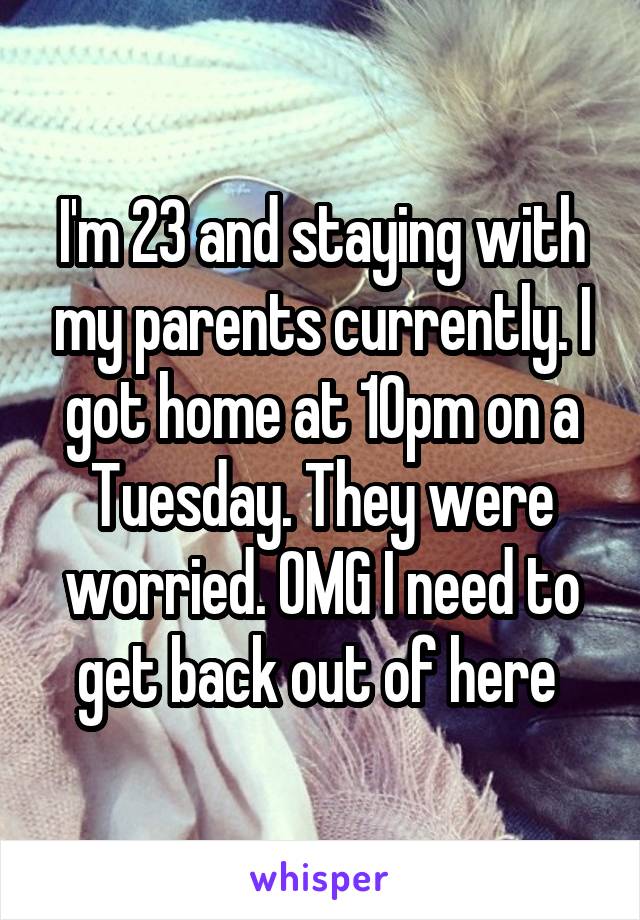 I'm 23 and staying with my parents currently. I got home at 10pm on a Tuesday. They were worried. OMG I need to get back out of here 