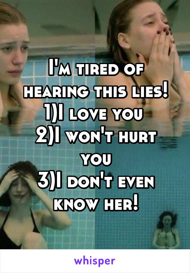 I'm tired of hearing this lies!
1)I love you 
2)I won't hurt you
3)I don't even know her!