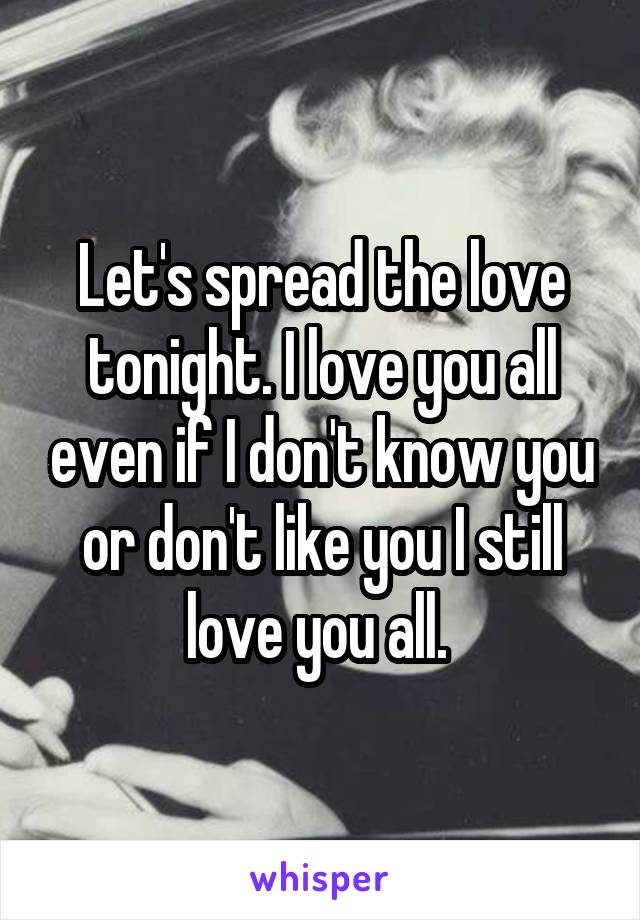 Let's spread the love tonight. I love you all even if I don't know you or don't like you I still love you all. 