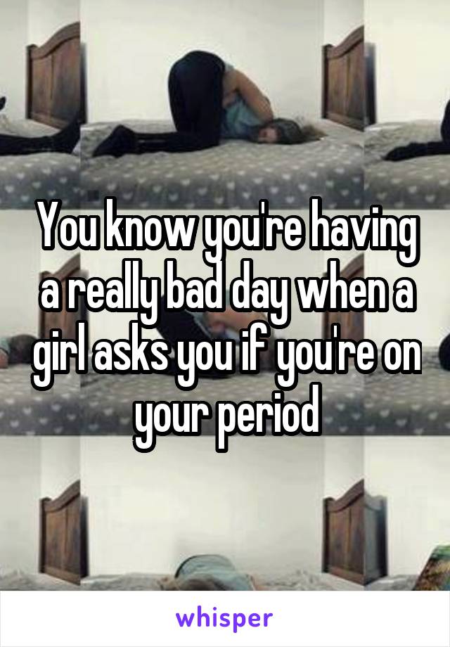 You know you're having a really bad day when a girl asks you if you're on your period
