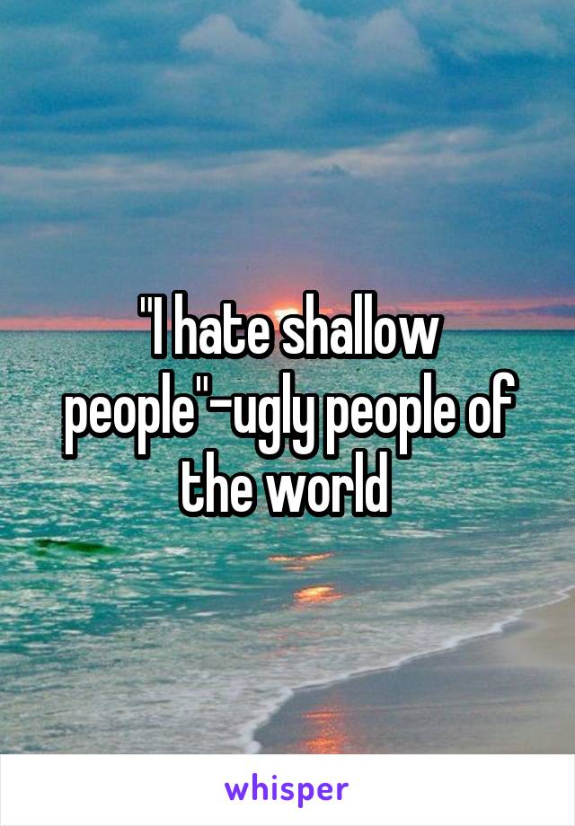 "I hate shallow people"-ugly people of the world 
