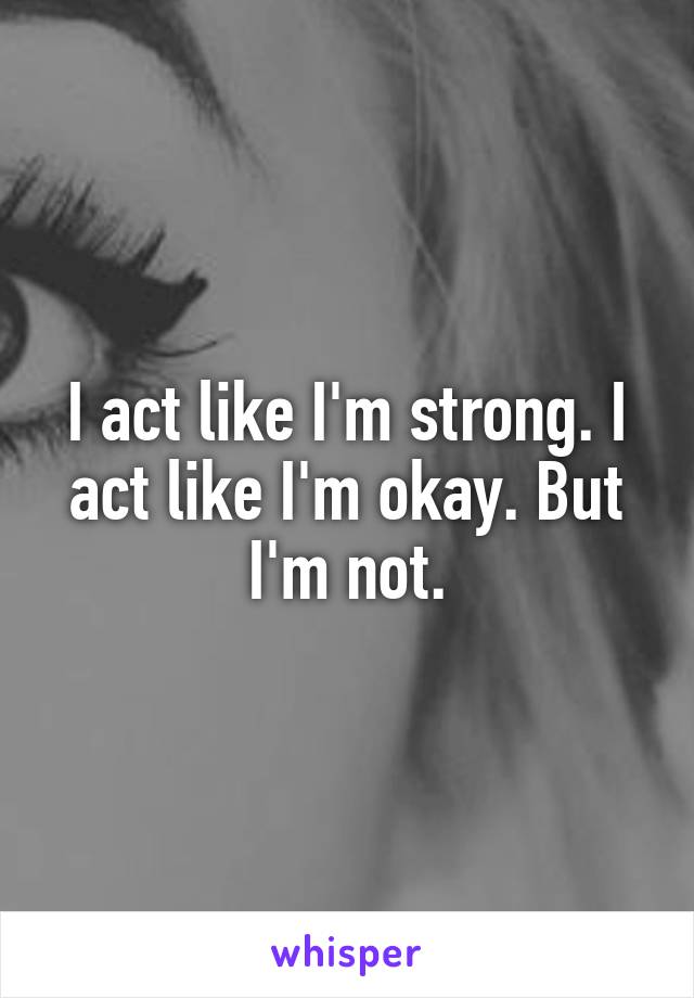 I act like I'm strong. I act like I'm okay. But I'm not.