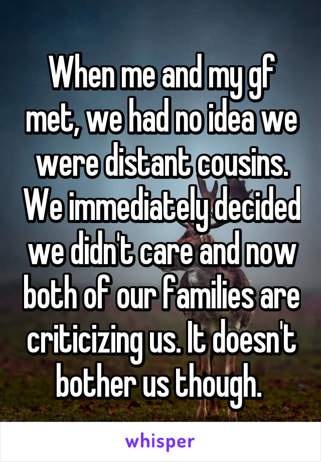 When me and my gf met, we had no idea we were distant cousins. We immediately decided we didn't care and now both of our families are criticizing us. It doesn't bother us though. 
