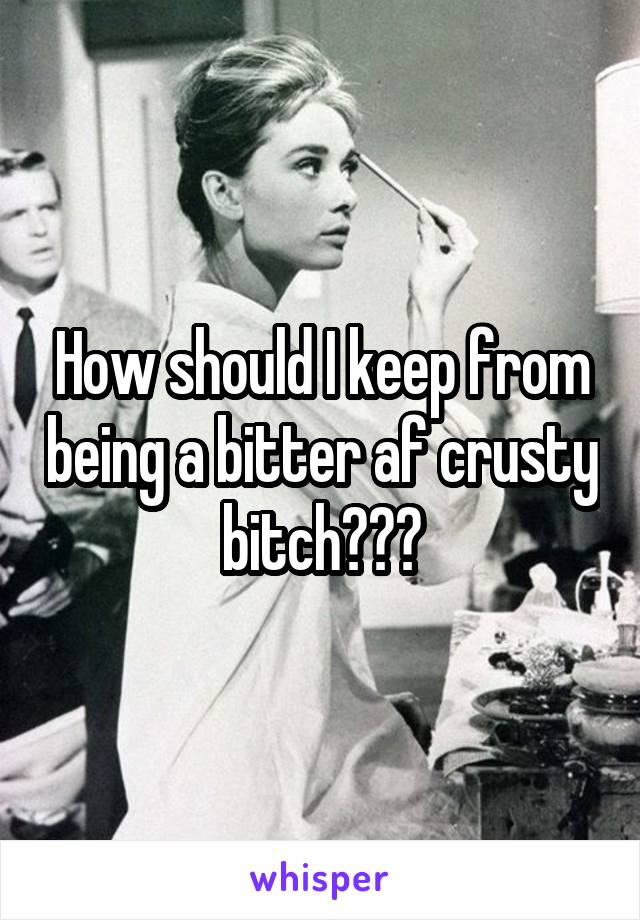 How should I keep from being a bitter af crusty bitch???