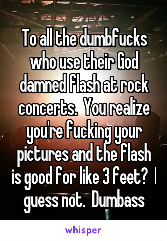 To all the dumbfucks who use their God damned flash at rock concerts.  You realize you're fucking your pictures and the flash is good for like 3 feet?  I guess not.  Dumbass