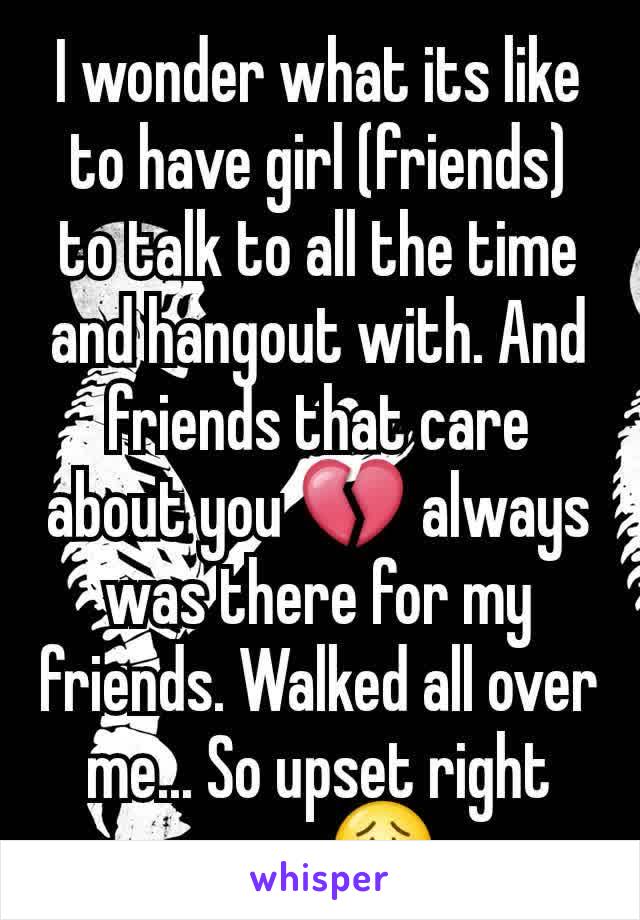 I wonder what its like to have girl (friends) to talk to all the time and hangout with. And friends that care about you 💔 always was there for my friends. Walked all over me... So upset right now. 😟