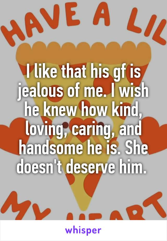I like that his gf is jealous of me. I wish he knew how kind, loving, caring, and handsome he is. She doesn't deserve him. 