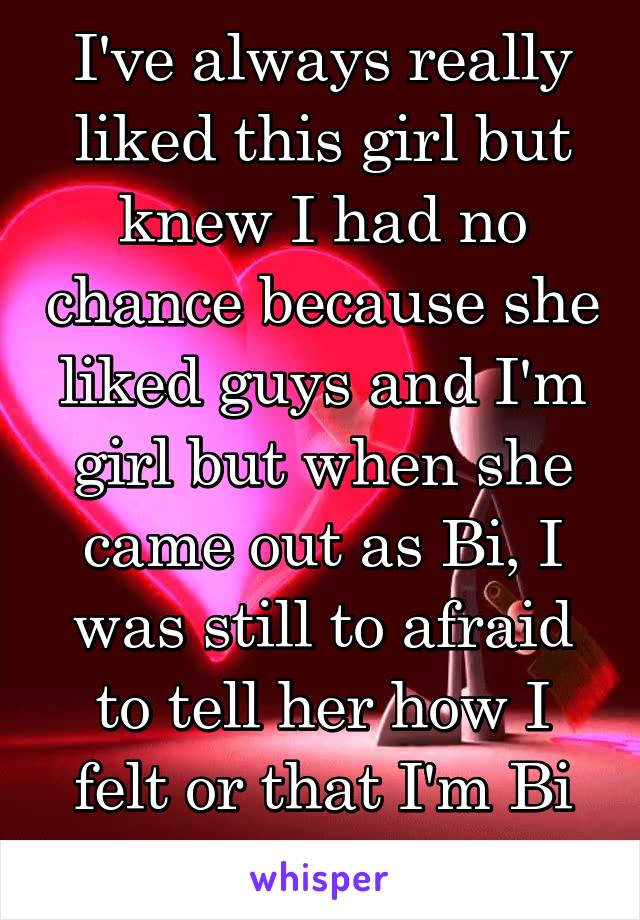 I've always really liked this girl but knew I had no chance because she liked guys and I'm girl but when she came out as Bi, I was still to afraid to tell her how I felt or that I'm Bi too.