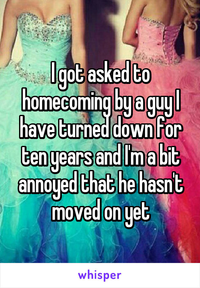 I got asked to homecoming by a guy I have turned down for ten years and I'm a bit annoyed that he hasn't moved on yet