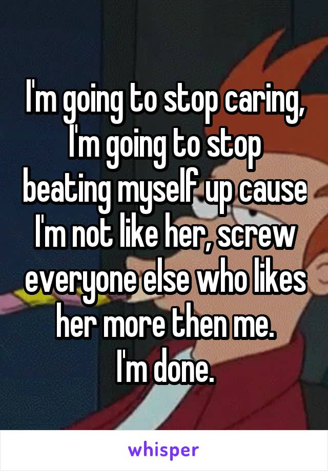 I'm going to stop caring, I'm going to stop beating myself up cause I'm not like her, screw everyone else who likes her more then me.
I'm done.