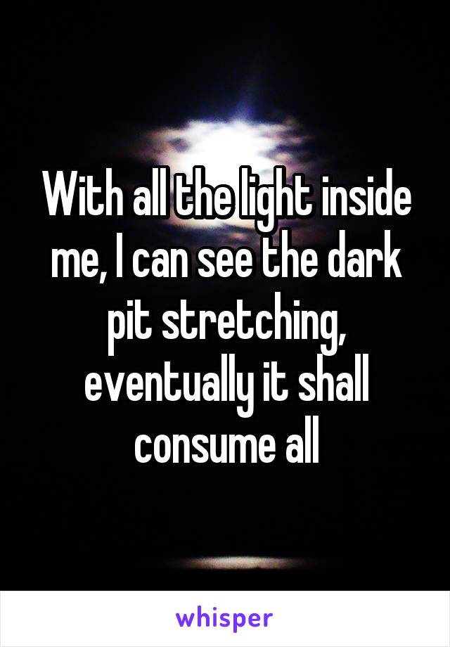 With all the light inside me, I can see the dark pit stretching, eventually it shall consume all
